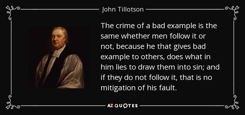 The crime of a bad example is the same whether men follow it or not, because he that gives bad example to others, does what in him lies to draw them into sin; and if they do not follow it, that is no mitigation of his fault. - John Tillotson