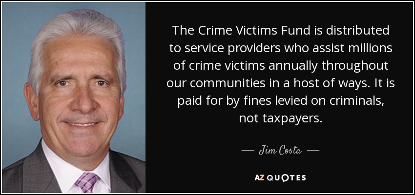 The Crime Victims Fund is distributed to service providers who assist millions of crime victims annually throughout our communities in a host of ways. It is paid for by fines levied on criminals, not taxpayers. - Jim Costa