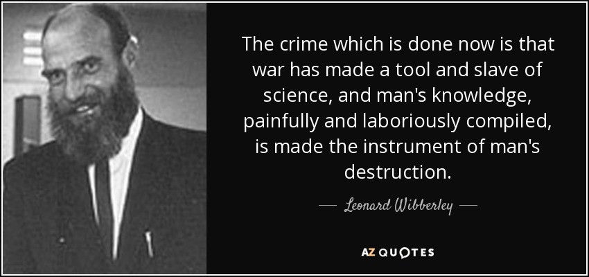 The crime which is done now is that war has made a tool and slave of science, and man's knowledge, painfully and laboriously compiled, is made the instrument of man's destruction. - Leonard Wibberley