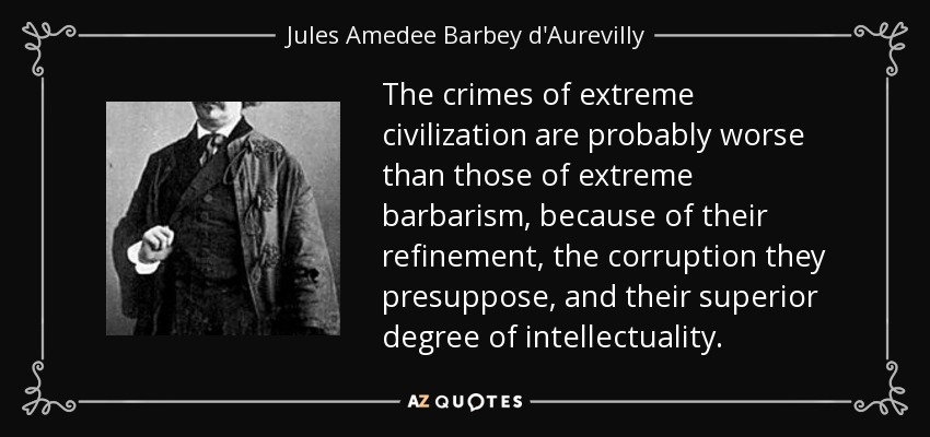 The crimes of extreme civilization are probably worse than those of extreme barbarism, because of their refinement, the corruption they presuppose, and their superior degree of intellectuality. - Jules Amedee Barbey d'Aurevilly