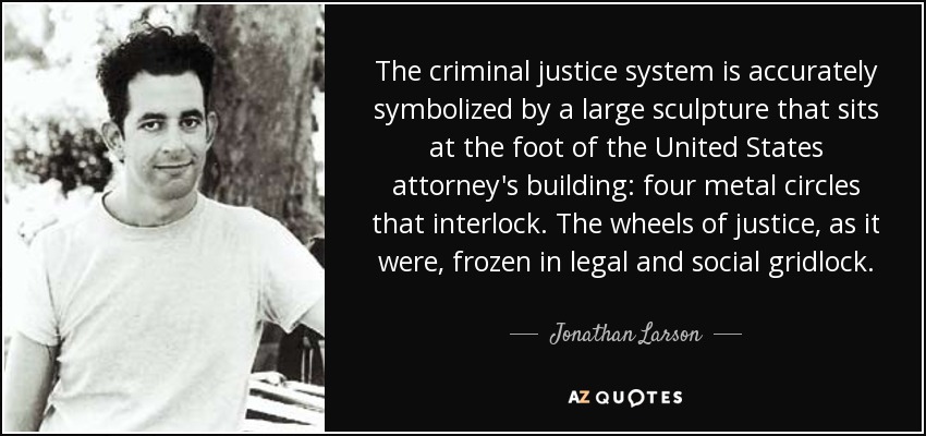 The criminal justice system is accurately symbolized by a large sculpture that sits at the foot of the United States attorney's building: four metal circles that interlock. The wheels of justice, as it were, frozen in legal and social gridlock. - Jonathan Larson
