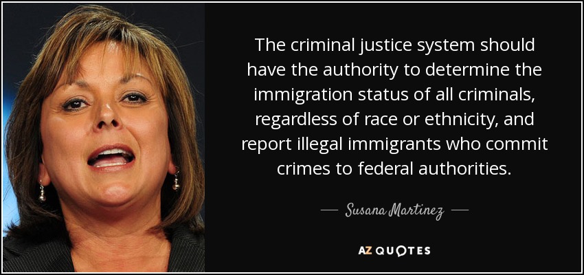 The criminal justice system should have the authority to determine the immigration status of all criminals, regardless of race or ethnicity, and report illegal immigrants who commit crimes to federal authorities. - Susana Martinez