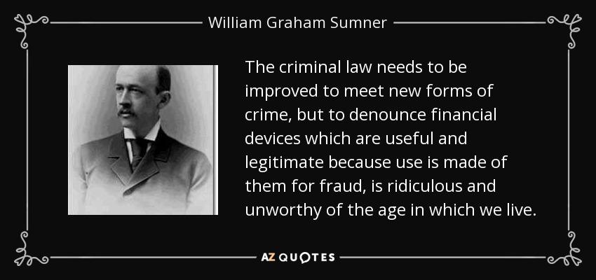 The criminal law needs to be improved to meet new forms of crime, but to denounce financial devices which are useful and legitimate because use is made of them for fraud, is ridiculous and unworthy of the age in which we live. - William Graham Sumner