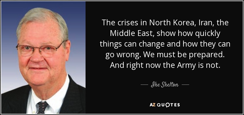 The crises in North Korea, Iran, the Middle East, show how quickly things can change and how they can go wrong. We must be prepared. And right now the Army is not. - Ike Skelton
