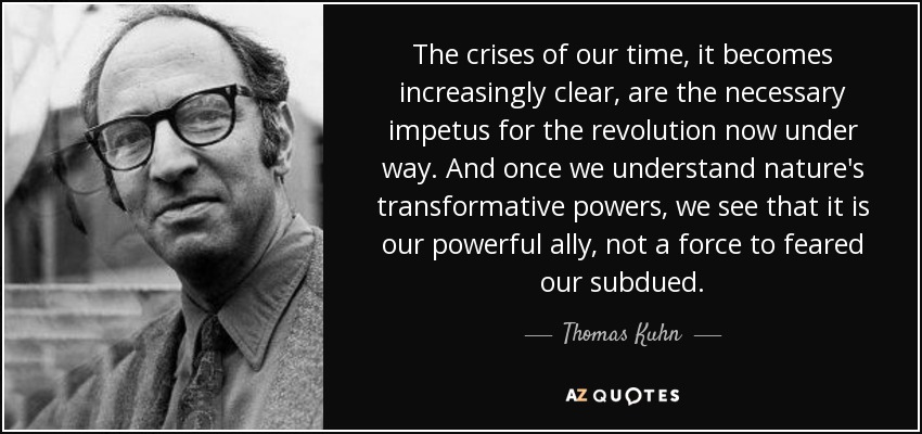 The crises of our time, it becomes increasingly clear, are the necessary impetus for the revolution now under way. And once we understand nature's transformative powers, we see that it is our powerful ally, not a force to feared our subdued. - Thomas Kuhn