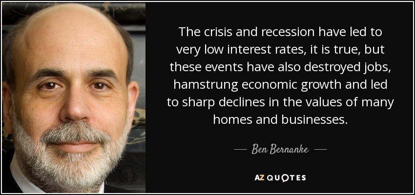 The crisis and recession have led to very low interest rates, it is true, but these events have also destroyed jobs, hamstrung economic growth and led to sharp declines in the values of many homes and businesses. - Ben Bernanke