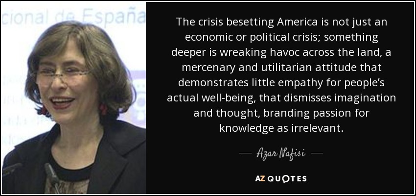 The crisis besetting America is not just an economic or political crisis; something deeper is wreaking havoc across the land, a mercenary and utilitarian attitude that demonstrates little empathy for people’s actual well-being, that dismisses imagination and thought, branding passion for knowledge as irrelevant. - Azar Nafisi