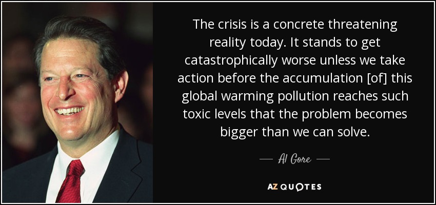 The crisis is a concrete threatening reality today. It stands to get catastrophically worse unless we take action before the accumulation [of] this global warming pollution reaches such toxic levels that the problem becomes bigger than we can solve. - Al Gore