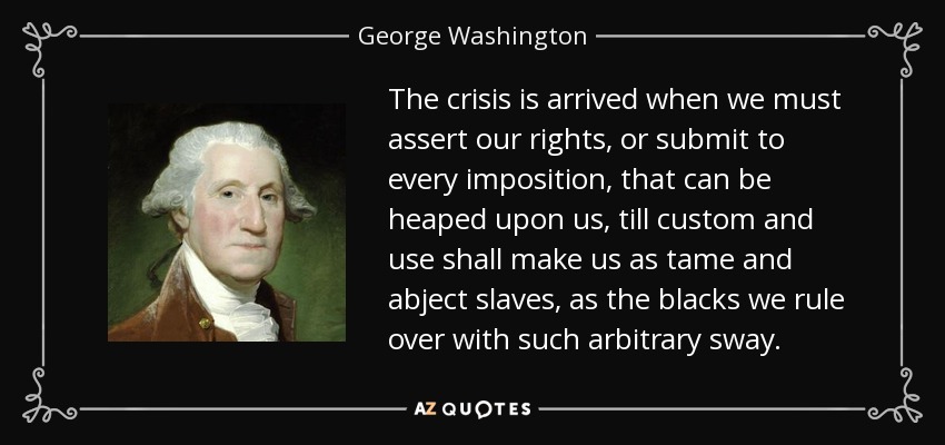 The crisis is arrived when we must assert our rights, or submit to every imposition, that can be heaped upon us, till custom and use shall make us as tame and abject slaves, as the blacks we rule over with such arbitrary sway. - George Washington