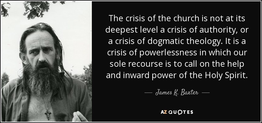 The crisis of the church is not at its deepest level a crisis of authority, or a crisis of dogmatic theology. It is a crisis of powerlessness in which our sole recourse is to call on the help and inward power of the Holy Spirit. - James K. Baxter