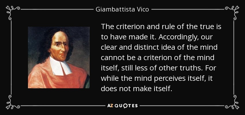 The criterion and rule of the true is to have made it. Accordingly, our clear and distinct idea of the mind cannot be a criterion of the mind itself, still less of other truths. For while the mind perceives itself, it does not make itself. - Giambattista Vico
