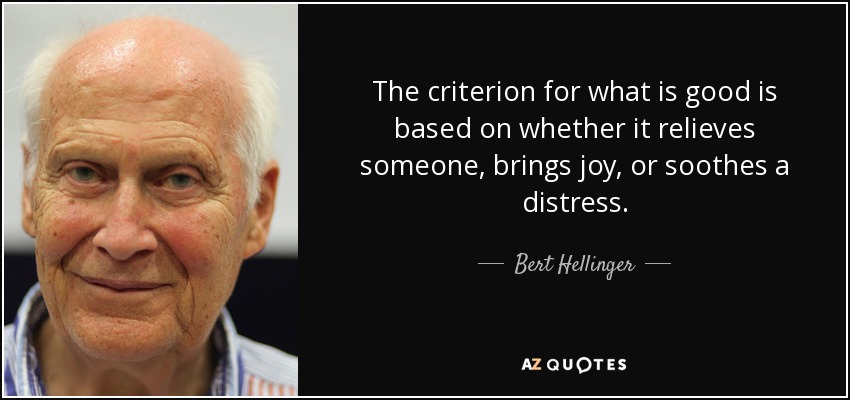 The criterion for what is good is based on whether it relieves someone, brings joy, or soothes a distress. - Bert Hellinger