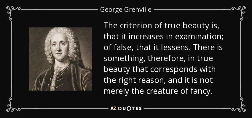 The criterion of true beauty is, that it increases in examination; of false, that it lessens. There is something, therefore, in true beauty that corresponds with the right reason, and it is not merely the creature of fancy. - George Grenville
