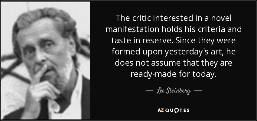 The critic interested in a novel manifestation holds his criteria and taste in reserve. Since they were formed upon yesterday's art, he does not assume that they are ready-made for today. - Leo Steinberg