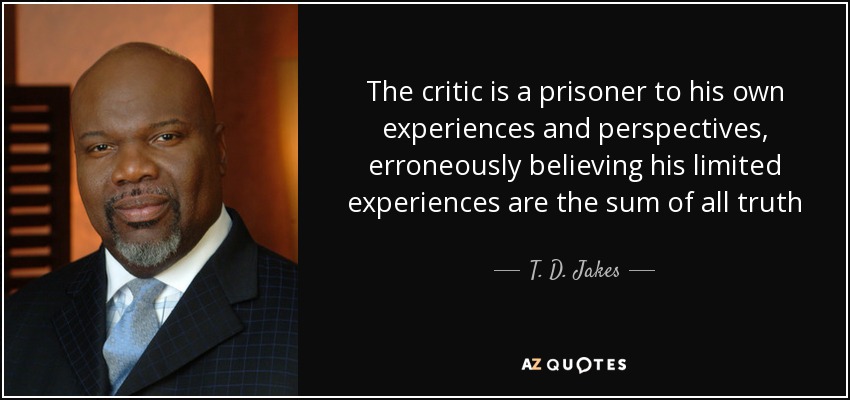 The critic is a prisoner to his own experiences and perspectives, erroneously believing his limited experiences are the sum of all truth - T. D. Jakes