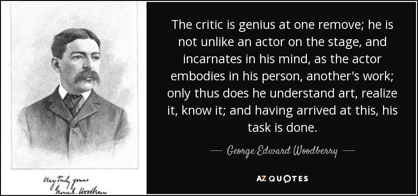 The critic is genius at one remove; he is not unlike an actor on the stage, and incarnates in his mind, as the actor embodies in his person, another's work; only thus does he understand art, realize it, know it; and having arrived at this, his task is done. - George Edward Woodberry