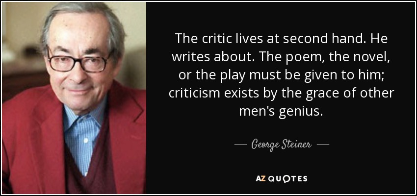 The critic lives at second hand. He writes about. The poem, the novel, or the play must be given to him; criticism exists by the grace of other men's genius. - George Steiner