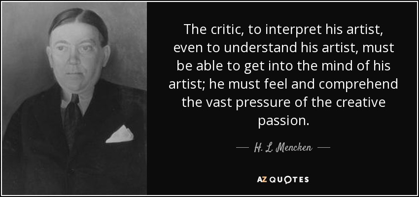 The critic, to interpret his artist, even to understand his artist, must be able to get into the mind of his artist; he must feel and comprehend the vast pressure of the creative passion. - H. L. Mencken