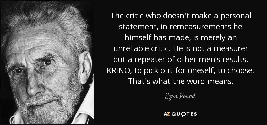 The critic who doesn't make a personal statement, in remeasurements he himself has made, is merely an unreliable critic. He is not a measurer but a repeater of other men's results. KRINO, to pick out for oneself, to choose. That's what the word means. - Ezra Pound