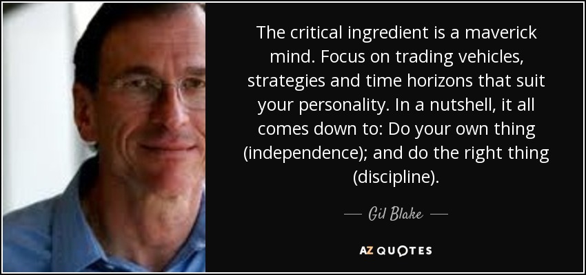 The critical ingredient is a maverick mind. Focus on trading vehicles, strategies and time horizons that suit your personality. In a nutshell, it all comes down to: Do your own thing (independence); and do the right thing (discipline). - Gil Blake