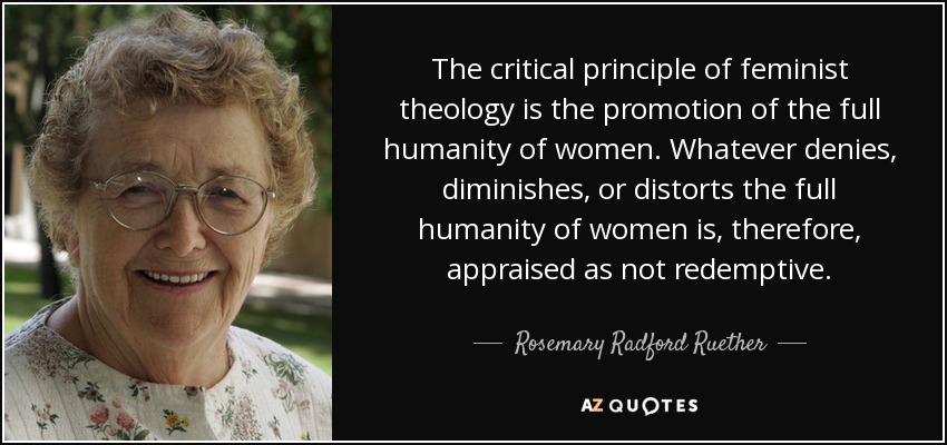 The critical principle of feminist theology is the promotion of the full humanity of women. Whatever denies, diminishes, or distorts the full humanity of women is, therefore, appraised as not redemptive. - Rosemary Radford Ruether