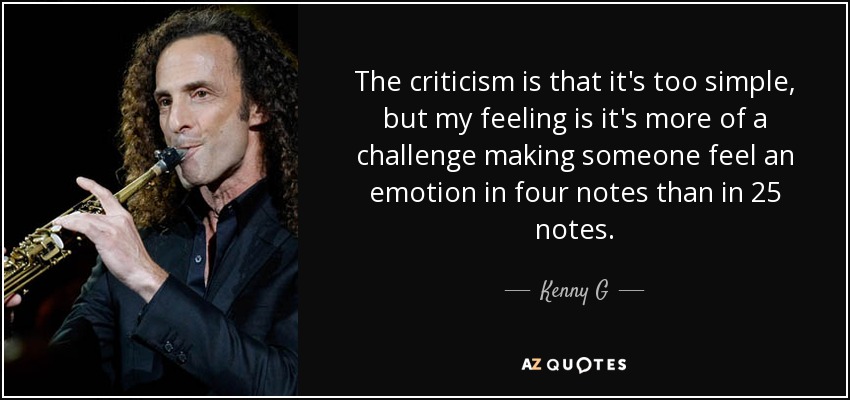 The criticism is that it's too simple, but my feeling is it's more of a challenge making someone feel an emotion in four notes than in 25 notes. - Kenny G