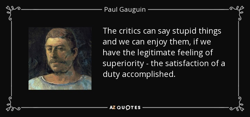 The critics can say stupid things and we can enjoy them, if we have the legitimate feeling of superiority - the satisfaction of a duty accomplished. - Paul Gauguin