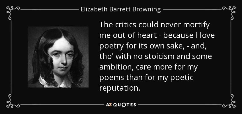 The critics could never mortify me out of heart - because I love poetry for its own sake, - and, tho' with no stoicism and some ambition, care more for my poems than for my poetic reputation. - Elizabeth Barrett Browning