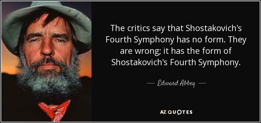 The critics say that Shostakovich's Fourth Symphony has no form. They are wrong; it has the form of Shostakovich's Fourth Symphony. - Edward Abbey