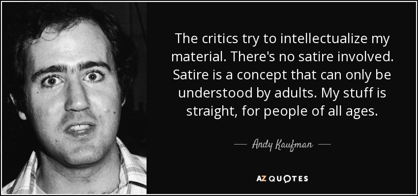 The critics try to intellectualize my material. There's no satire involved. Satire is a concept that can only be understood by adults. My stuff is straight, for people of all ages. - Andy Kaufman