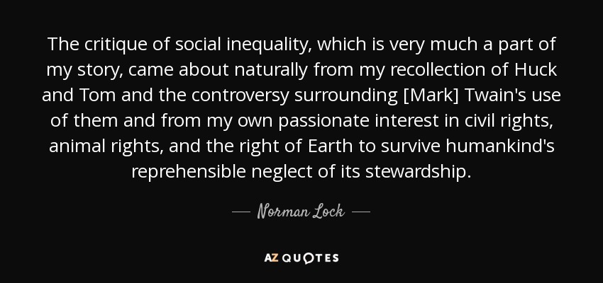 The critique of social inequality, which is very much a part of my story, came about naturally from my recollection of Huck and Tom and the controversy surrounding [Mark] Twain's use of them and from my own passionate interest in civil rights, animal rights, and the right of Earth to survive humankind's reprehensible neglect of its stewardship. - Norman Lock
