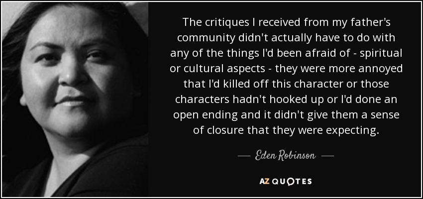 The critiques I received from my father's community didn't actually have to do with any of the things I'd been afraid of - spiritual or cultural aspects - they were more annoyed that I'd killed off this character or those characters hadn't hooked up or I'd done an open ending and it didn't give them a sense of closure that they were expecting. - Eden Robinson