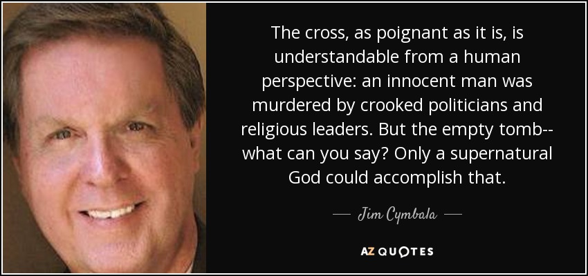 The cross, as poignant as it is, is understandable from a human perspective: an innocent man was murdered by crooked politicians and religious leaders. But the empty tomb-- what can you say? Only a supernatural God could accomplish that. - Jim Cymbala