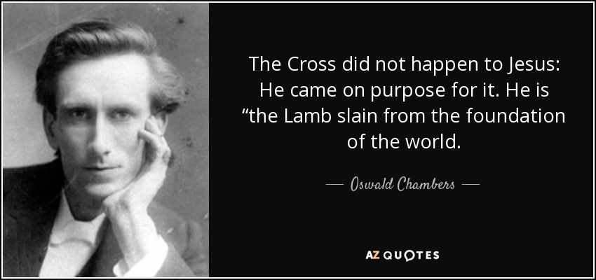 The Cross did not happen to Jesus: He came on purpose for it. He is “the Lamb slain from the foundation of the world. - Oswald Chambers