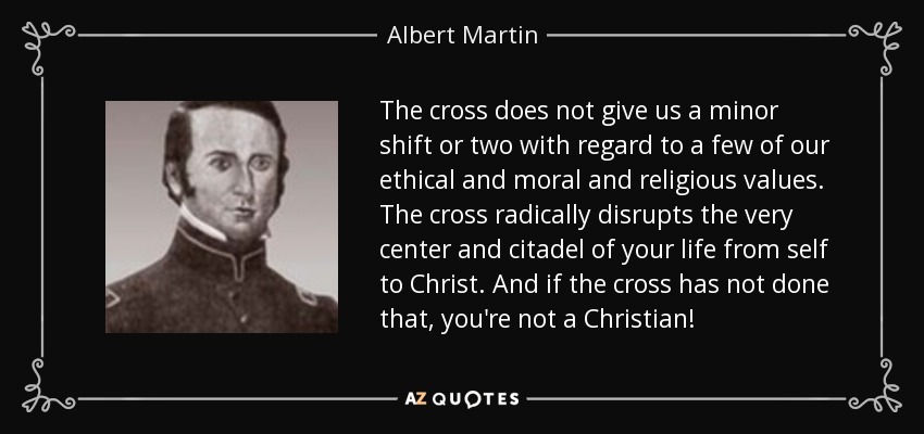 The cross does not give us a minor shift or two with regard to a few of our ethical and moral and religious values. The cross radically disrupts the very center and citadel of your life from self to Christ. And if the cross has not done that, you're not a Christian! - Albert Martin