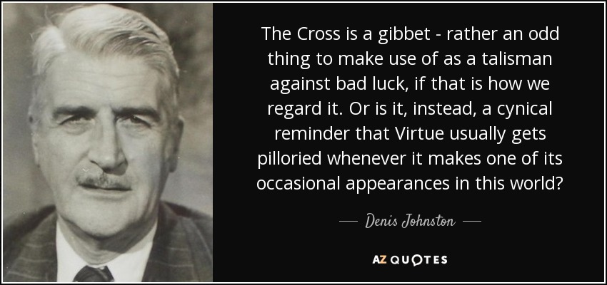 The Cross is a gibbet - rather an odd thing to make use of as a talisman against bad luck, if that is how we regard it. Or is it, instead, a cynical reminder that Virtue usually gets pilloried whenever it makes one of its occasional appearances in this world? - Denis Johnston