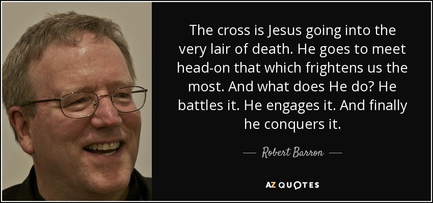 The cross is Jesus going into the very lair of death. He goes to meet head-on that which frightens us the most. And what does He do? He battles it. He engages it. And finally he conquers it. - Robert Barron
