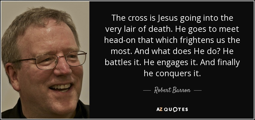 The cross is Jesus going into the very lair of death. He goes to meet head-on that which frightens us the most. And what does He do? He battles it. He engages it. And finally he conquers it. - Robert Barron