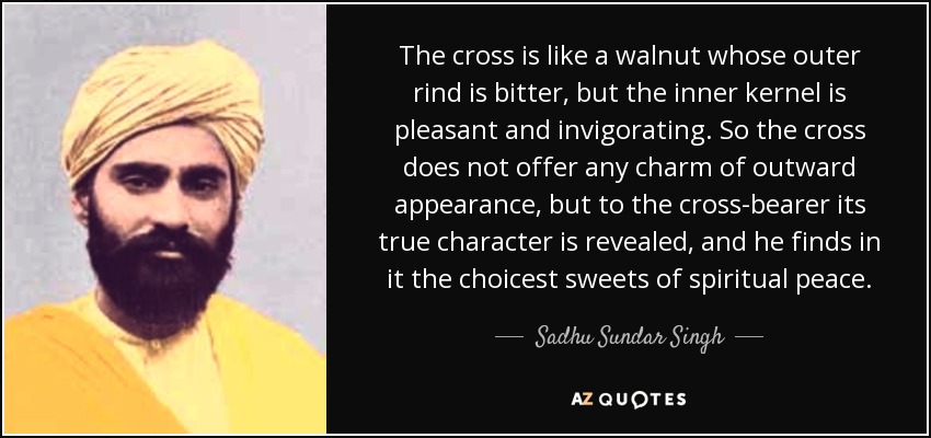 The cross is like a walnut whose outer rind is bitter, but the inner kernel is pleasant and invigorating. So the cross does not offer any charm of outward appearance, but to the cross-bearer its true character is revealed, and he finds in it the choicest sweets of spiritual peace. - Sadhu Sundar Singh