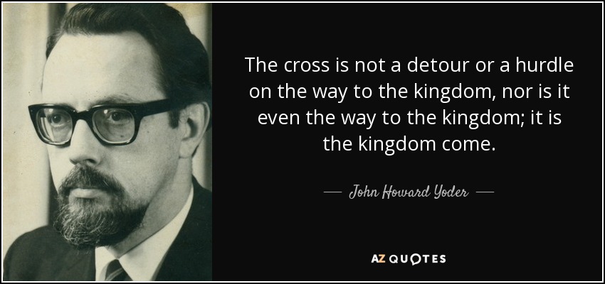 The cross is not a detour or a hurdle on the way to the kingdom, nor is it even the way to the kingdom; it is the kingdom come. - John Howard Yoder