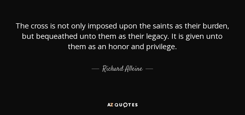 The cross is not only imposed upon the saints as their burden, but bequeathed unto them as their legacy. It is given unto them as an honor and privilege. - Richard Alleine