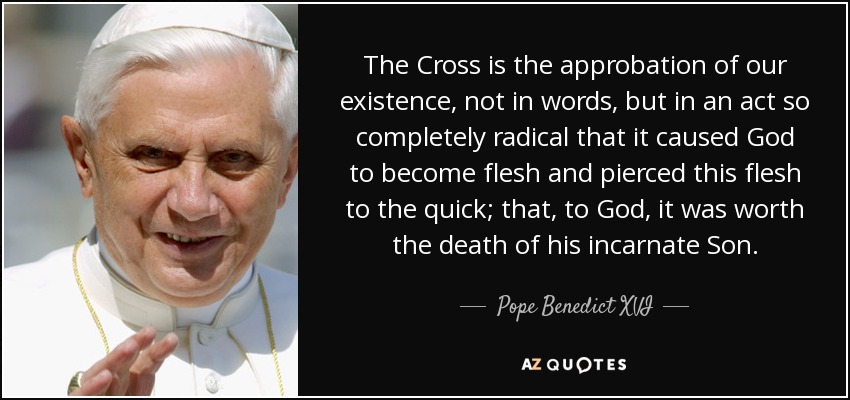 The Cross is the approbation of our existence, not in words, but in an act so completely radical that it caused God to become flesh and pierced this flesh to the quick; that, to God, it was worth the death of his incarnate Son. - Pope Benedict XVI