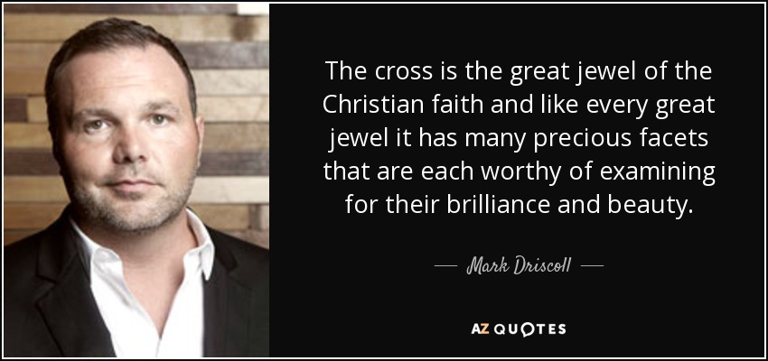 The cross is the great jewel of the Christian faith and like every great jewel it has many precious facets that are each worthy of examining for their brilliance and beauty. - Mark Driscoll