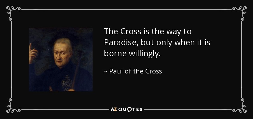 The Cross is the way to Paradise, but only when it is borne willingly. - Paul of the Cross