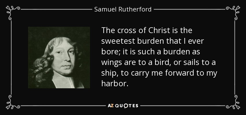 The cross of Christ is the sweetest burden that I ever bore; it is such a burden as wings are to a bird, or sails to a ship, to carry me forward to my harbor. - Samuel Rutherford