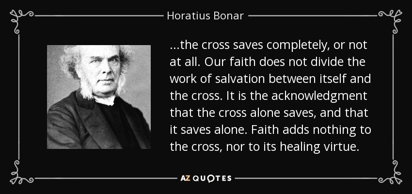 ...the cross saves completely, or not at all. Our faith does not divide the work of salvation between itself and the cross. It is the acknowledgment that the cross alone saves, and that it saves alone. Faith adds nothing to the cross, nor to its healing virtue. - Horatius Bonar
