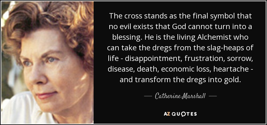 The cross stands as the final symbol that no evil exists that God cannot turn into a blessing. He is the living Alchemist who can take the dregs from the slag-heaps of life - disappointment, frustration, sorrow, disease, death, economic loss, heartache - and transform the dregs into gold. - Catherine Marshall