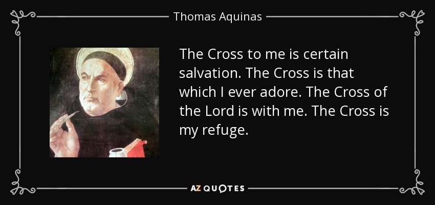 The Cross to me is certain salvation. The Cross is that which I ever adore. The Cross of the Lord is with me. The Cross is my refuge. - Thomas Aquinas