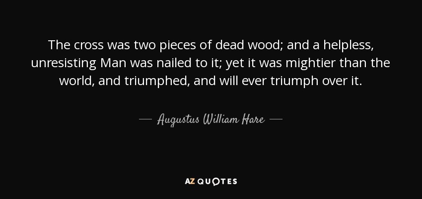 The cross was two pieces of dead wood; and a helpless, unresisting Man was nailed to it; yet it was mightier than the world, and triumphed, and will ever triumph over it. - Augustus William Hare
