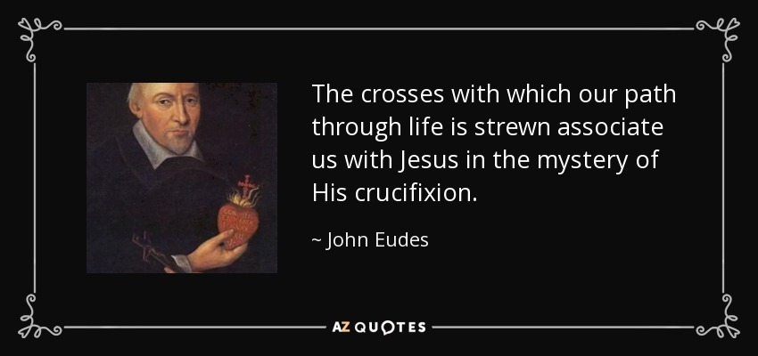 The crosses with which our path through life is strewn associate us with Jesus in the mystery of His crucifixion. - John Eudes